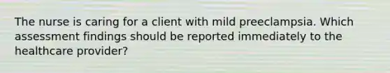 The nurse is caring for a client with mild preeclampsia. Which assessment findings should be reported immediately to the healthcare provider?