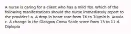 A nurse is caring for a client who has a mild TBI. Which of the following manifestations should the nurse immediately report to the provider? a. A drop in heart rate from 76 to 70/min b. Ataxia c. A change in the Glasgow Coma Scale score from 13 to 11 d. Diplopia