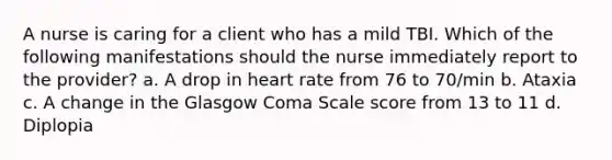 A nurse is caring for a client who has a mild TBI. Which of the following manifestations should the nurse immediately report to the provider? a. A drop in heart rate from 76 to 70/min b. Ataxia c. A change in the Glasgow Coma Scale score from 13 to 11 d. Diplopia