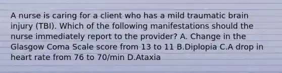 A nurse is caring for a client who has a mild traumatic brain injury (TBI). Which of the following manifestations should the nurse immediately report to the provider? A. Change in the Glasgow Coma Scale score from 13 to 11 B.Diplopia C.A drop in heart rate from 76 to 70/min D.Ataxia