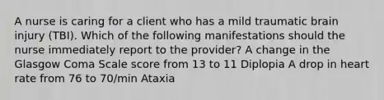 A nurse is caring for a client who has a mild traumatic brain injury (TBI). Which of the following manifestations should the nurse immediately report to the provider? A change in the Glasgow Coma Scale score from 13 to 11 Diplopia A drop in heart rate from 76 to 70/min Ataxia