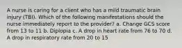 A nurse is caring for a client who has a mild traumatic brain injury (TBI). Which of the following manifestations should the nurse immediately report to the provider? a. Change GCS score from 13 to 11 b. Diplopia c. A drop in heart rate from 76 to 70 d. A drop in respiratory rate from 20 to 15