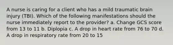 A nurse is caring for a client who has a mild traumatic brain injury (TBI). Which of the following manifestations should the nurse immediately report to the provider? a. Change GCS score from 13 to 11 b. Diplopia c. A drop in heart rate from 76 to 70 d. A drop in respiratory rate from 20 to 15