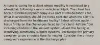 A nurse is caring for a client whose mobility is restricted to a wheelchair following a motor vehicle accident. The client has been prescribed physiotherapy as a part of rehabilitation care. What interventions should the nurse consider when the client is discharged from the healthcare facility? Select all that apply. -Focus firmly on the challenges faced by the client -Refrain from including children in the support system -Assist the family in identifying community support systems -Encourage the primary caregiver to set a routine time for respite -Consider the primary caregiver's experience in the discharge plan