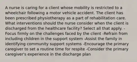 A nurse is caring for a client whose mobility is restricted to a wheelchair following a motor vehicle accident. The client has been prescribed physiotherapy as a part of rehabilitation care. What interventions should the nurse consider when the client is discharged from the healthcare facility? Select all that apply. -Focus firmly on the challenges faced by the client -Refrain from including children in the support system -Assist the family in identifying community support systems -Encourage the primary caregiver to set a routine time for respite -Consider the primary caregiver's experience in the discharge plan