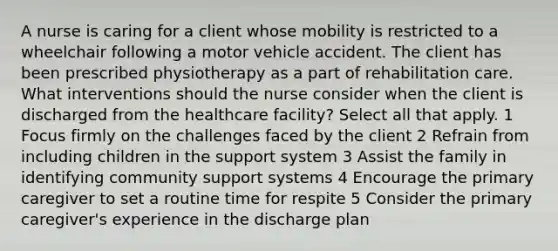 A nurse is caring for a client whose mobility is restricted to a wheelchair following a motor vehicle accident. The client has been prescribed physiotherapy as a part of rehabilitation care. What interventions should the nurse consider when the client is discharged from the healthcare facility? Select all that apply. 1 Focus firmly on the challenges faced by the client 2 Refrain from including children in the support system 3 Assist the family in identifying community support systems 4 Encourage the primary caregiver to set a routine time for respite 5 Consider the primary caregiver's experience in the discharge plan