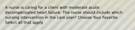 A nurse is caring for a client with moderate acute decompensated heart failure. The nurse should include which nursing intervention in the care plan? Choose Your Favorite Select all that apply.