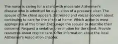 The nurse is caring for a client with moderate Alzheimer's disease who is admitted for evaluation of a pressure ulcer. The spouse of the client appears distressed and voices concern about continuing to care for the client at home. Which action is most appropriate at this time? Encourage the spouse to describe their concerns. Request a sedative prescription for the client. Provide resources about respite care. Offer information about the local Alzheimer's Association chapter.