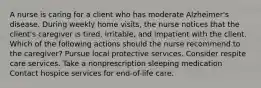 A nurse is caring for a client who has moderate Alzheimer's disease. During weekly home visits, the nurse notices that the client's caregiver is tired, irritable, and impatient with the client. Which of the following actions should the nurse recommend to the caregiver? Pursue local protective services. Consider respite care services. Take a nonprescription sleeping medication Contact hospice services for end-of-life care.