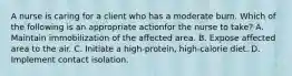 A nurse is caring for a client who has a moderate burn. Which of the following is an appropriate actionfor the nurse to take? A. Maintain immobilization of the affected area. B. Expose affected area to the air. C. Initiate a high-protein, high-calorie diet. D. Implement contact isolation.