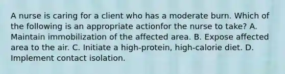 A nurse is caring for a client who has a moderate burn. Which of the following is an appropriate actionfor the nurse to take? A. Maintain immobilization of the affected area. B. Expose affected area to the air. C. Initiate a high-protein, high-calorie diet. D. Implement contact isolation.