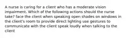 A nurse is caring for a client who has a moderate vision impairment. Which of the following actions should the nurse take? face the client when speaking open shades on windows in the client's room to provide direct lighting use gestures to communicate with the client speak loudly when talking to the client