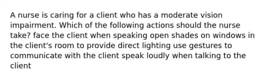 A nurse is caring for a client who has a moderate vision impairment. Which of the following actions should the nurse take? face the client when speaking open shades on windows in the client's room to provide direct lighting use gestures to communicate with the client speak loudly when talking to the client