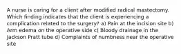 A nurse is caring for a client after modified radical mastectomy. Which finding indicates that the client is experiencing a complication related to the surgery? a) Pain at the incision site b) Arm edema on the operative side c) Bloody drainage in the Jackson Pratt tube d) Complaints of numbness near the operative site