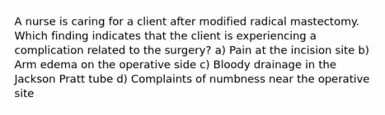 A nurse is caring for a client after modified radical mastectomy. Which finding indicates that the client is experiencing a complication related to the surgery? a) Pain at the incision site b) Arm edema on the operative side c) Bloody drainage in the Jackson Pratt tube d) Complaints of numbness near the operative site