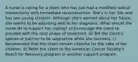 A nurse is caring for a client who has just had a modified radical mastectomy with immediate reconstruction. She's in her 30s and has two young children. Although she's worried about her future, she seems to be adjusting well to her diagnosis. What should the nurse do to support her coping? a) Encourage the client to proceed with the next phase of treatment. b) Tell the client's spouse or partner to be supportive while she recovers. c) Recommend that the client remain cheerful for the sake of her children. d) Refer the client to the American Cancer Society's Reach for Recovery program or another support program.