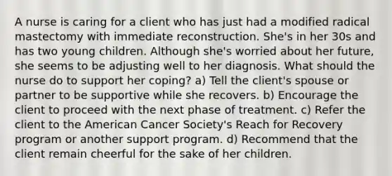 A nurse is caring for a client who has just had a modified radical mastectomy with immediate reconstruction. She's in her 30s and has two young children. Although she's worried about her future, she seems to be adjusting well to her diagnosis. What should the nurse do to support her coping? a) Tell the client's spouse or partner to be supportive while she recovers. b) Encourage the client to proceed with the next phase of treatment. c) Refer the client to the American Cancer Society's Reach for Recovery program or another support program. d) Recommend that the client remain cheerful for the sake of her children.