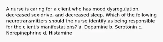 A nurse is caring for a client who has mood dysregulation, decreased sex drive, and decreased sleep. Which of the following neurotransmitters should the nurse identify as being responsible for the client's manifestations? a. Dopamine b. Serotonin c. Norepinephrine d. Histamine