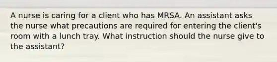 A nurse is caring for a client who has MRSA. An assistant asks the nurse what precautions are required for entering the client's room with a lunch tray. What instruction should the nurse give to the assistant?