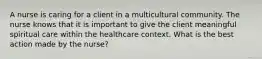 A nurse is caring for a client in a multicultural community. The nurse knows that it is important to give the client meaningful spiritual care within the healthcare context. What is the best action made by the nurse?