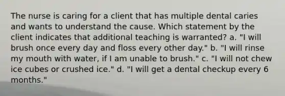 The nurse is caring for a client that has multiple dental caries and wants to understand the cause. Which statement by the client indicates that additional teaching is warranted? a. "I will brush once every day and floss every other day." b. "I will rinse my mouth with water, if I am unable to brush." c. "I will not chew ice cubes or crushed ice." d. "I will get a dental checkup every 6 months."