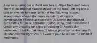 A nurse is caring for a client who has multiple fractured bones. There is an external fixation device on the lower left leg and a cast on the left forearm. Which of the following focused assessments should the nurse include to recognize complications? Select all that apply. A: Assess the affected extremities for color, sensation, pulse, temp, and movement B: Check any dressing for signs of bleeding C: Assess skin underneath cast for flakiness D: Assess pin sites for drainage E: Monitor cast for tightness F: Evaluate pain based on the OPQRST mnemonic