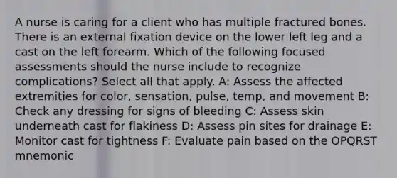 A nurse is caring for a client who has multiple fractured bones. There is an external fixation device on the lower left leg and a cast on the left forearm. Which of the following focused assessments should the nurse include to recognize complications? Select all that apply. A: Assess the affected extremities for color, sensation, pulse, temp, and movement B: Check any dressing for signs of bleeding C: Assess skin underneath cast for flakiness D: Assess pin sites for drainage E: Monitor cast for tightness F: Evaluate pain based on the OPQRST mnemonic