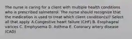 The nurse is caring for a client with multiple health conditions who is prescribed salmeterol. The nurse should recognize that the medication is used to treat which client condition(s)? Select all that apply. A.Congestive heart failure (CHF) B. Esophageal varices C. Emphysema D. Asthma E. Coronary artery disease (CAD)