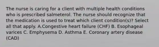 The nurse is caring for a client with multiple health conditions who is prescribed salmeterol. The nurse should recognize that the medication is used to treat which client condition(s)? Select all that apply. A.Congestive heart failure (CHF) B. Esophageal varices C. Emphysema D. Asthma E. Coronary artery disease (CAD)