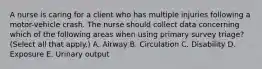 A nurse is caring for a client who has multiple injuries following a motor-vehicle crash. The nurse should collect data concerning which of the following areas when using primary survey triage? (Select all that apply.) A. Airway B. Circulation C. Disability D. Exposure E. Urinary output