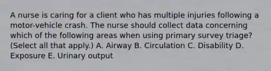 A nurse is caring for a client who has multiple injuries following a motor-vehicle crash. The nurse should collect data concerning which of the following areas when using primary survey triage? (Select all that apply.) A. Airway B. Circulation C. Disability D. Exposure E. Urinary output