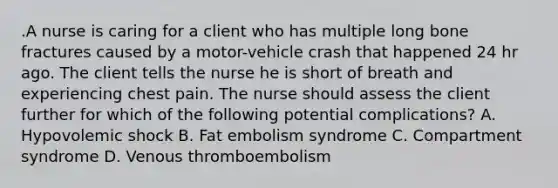 .A nurse is caring for a client who has multiple long bone fractures caused by a motor-vehicle crash that happened 24 hr ago. The client tells the nurse he is short of breath and experiencing chest pain. The nurse should assess the client further for which of the following potential complications? A. Hypovolemic shock B. Fat embolism syndrome C. Compartment syndrome D. Venous thromboembolism