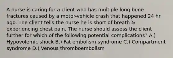 A nurse is caring for a client who has multiple long bone fractures caused by a motor-vehicle crash that happened 24 hr ago. The client tells the nurse he is short of breath & experiencing chest pain. The nurse should assess the client further for which of the following potential complications? A.) Hypovolemic shock B.) Fat embolism syndrome C.) Compartment syndrome D.) Venous thromboembolism