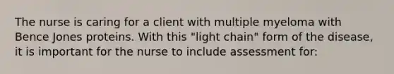 The nurse is caring for a client with multiple myeloma with Bence Jones proteins. With this "light chain" form of the disease, it is important for the nurse to include assessment for: