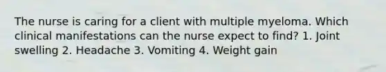 The nurse is caring for a client with multiple myeloma. Which clinical manifestations can the nurse expect to find? 1. Joint swelling 2. Headache 3. Vomiting 4. Weight gain