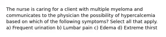 The nurse is caring for a client with multiple myeloma and communicates to the physician the possibility of hypercalcemia based on which of the following symptoms? Select all that apply. a) Frequent urination b) Lumbar pain c) Edema d) Extreme thirst