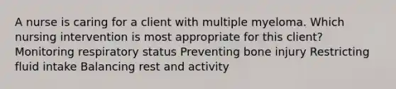 A nurse is caring for a client with multiple myeloma. Which nursing intervention is most appropriate for this client? Monitoring respiratory status Preventing bone injury Restricting fluid intake Balancing rest and activity