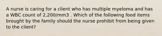 A nurse is caring for a client who has multiple myeloma and has a WBC count of 2,200/mm3 . Which of the following food items brought by the family should the nurse prohibit from being given to the client?