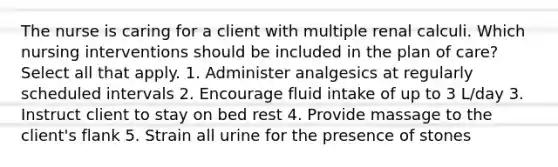 The nurse is caring for a client with multiple renal calculi. Which nursing interventions should be included in the plan of care? Select all that apply. 1. Administer analgesics at regularly scheduled intervals 2. Encourage fluid intake of up to 3 L/day 3. Instruct client to stay on bed rest 4. Provide massage to the client's flank 5. Strain all urine for the presence of stones