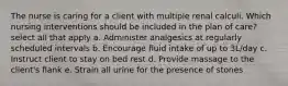 The nurse is caring for a client with multiple renal calculi. Which nursing interventions should be included in the plan of care? select all that apply a. Administer analgesics at regularly scheduled intervals b. Encourage fluid intake of up to 3L/day c. Instruct client to stay on bed rest d. Provide massage to the client's flank e. Strain all urine for the presence of stones