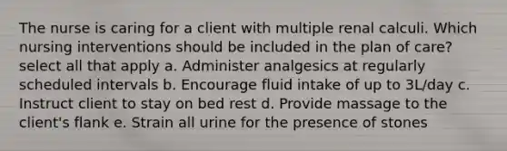 The nurse is caring for a client with multiple renal calculi. Which nursing interventions should be included in the plan of care? select all that apply a. Administer analgesics at regularly scheduled intervals b. Encourage fluid intake of up to 3L/day c. Instruct client to stay on bed rest d. Provide massage to the client's flank e. Strain all urine for the presence of stones