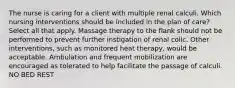 The nurse is caring for a client with multiple renal calculi. Which nursing interventions should be included in the plan of care? Select all that apply. Massage therapy to the flank should not be performed to prevent further instigation of renal colic. Other interventions, such as monitored heat therapy, would be acceptable. Ambulation and frequent mobilization are encouraged as tolerated to help facilitate the passage of calculi. NO BED REST