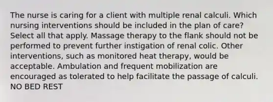 The nurse is caring for a client with multiple renal calculi. Which nursing interventions should be included in the plan of care? Select all that apply. Massage therapy to the flank should not be performed to prevent further instigation of renal colic. Other interventions, such as monitored heat therapy, would be acceptable. Ambulation and frequent mobilization are encouraged as tolerated to help facilitate the passage of calculi. NO BED REST