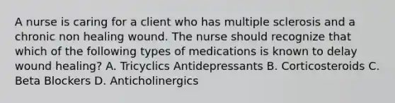 A nurse is caring for a client who has multiple sclerosis and a chronic non healing wound. The nurse should recognize that which of the following types of medications is known to delay wound healing? A. Tricyclics Antidepressants B. Corticosteroids C. Beta Blockers D. Anticholinergics