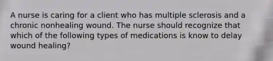 A nurse is caring for a client who has <a href='https://www.questionai.com/knowledge/kH0pb0RuMu-multiple-sclerosis' class='anchor-knowledge'>multiple sclerosis</a> and a chronic nonhealing wound. The nurse should recognize that which of the following types of medications is know to delay wound healing?