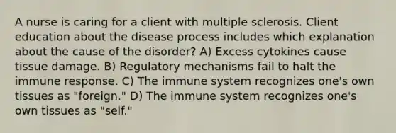 A nurse is caring for a client with multiple sclerosis. Client education about the disease process includes which explanation about the cause of the disorder? A) Excess cytokines cause tissue damage. B) Regulatory mechanisms fail to halt the immune response. C) The immune system recognizes one's own tissues as "foreign." D) The immune system recognizes one's own tissues as "self."