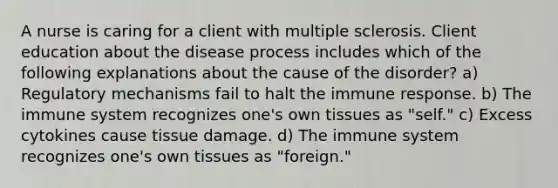 A nurse is caring for a client with multiple sclerosis. Client education about the disease process includes which of the following explanations about the cause of the disorder? a) Regulatory mechanisms fail to halt the immune response. b) The immune system recognizes one's own tissues as "self." c) Excess cytokines cause tissue damage. d) The immune system recognizes one's own tissues as "foreign."