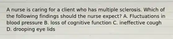 A nurse is caring for a client who has multiple sclerosis. Which of the following findings should the nurse expect? A. Fluctuations in blood pressure B. loss of cognitive function C. ineffective cough D. drooping eye lids