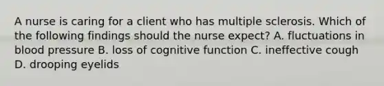 A nurse is caring for a client who has multiple sclerosis. Which of the following findings should the nurse expect? A. fluctuations in blood pressure B. loss of cognitive function C. ineffective cough D. drooping eyelids