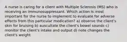 A nurse is caring for a client with Multiple Sclerosis (MS) who is receiving an immunosuppressant. Which action is most important for the nurse to implement to evaluate for adverse effects from this particular medication? a) observe the client's skin for bruising b) auscultate the client's bowel sounds c) monitor the client's intake and output d) note changes the client's weight